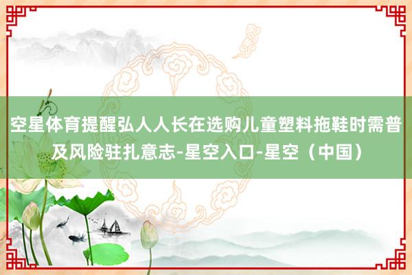空星体育提醒弘人人长在选购儿童塑料拖鞋时需普及风险驻扎意志-星空入口-星空（中国）