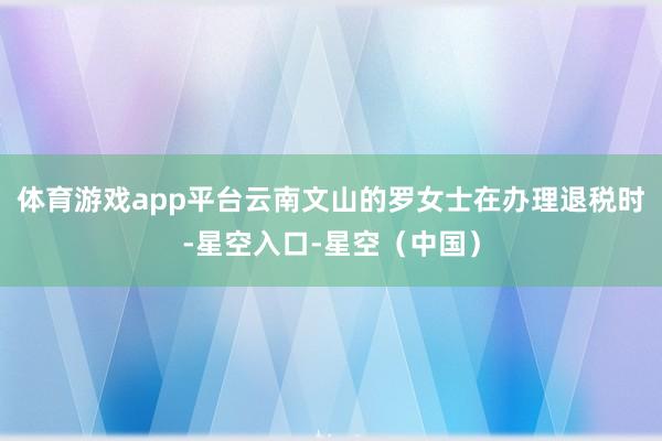 体育游戏app平台云南文山的罗女士在办理退税时-星空入口-星空（中国）