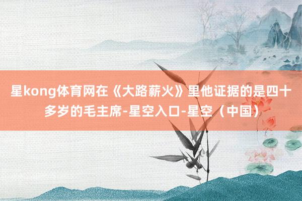 星kong体育网在《大路薪火》里他证据的是四十多岁的毛主席-星空入口-星空（中国）