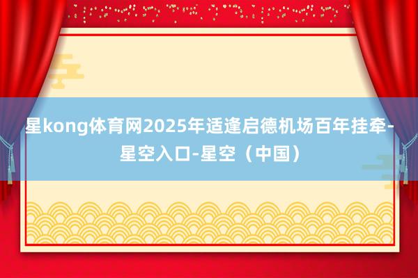 星kong体育网　　2025年适逢启德机场百年挂牵-星空入口-星空（中国）
