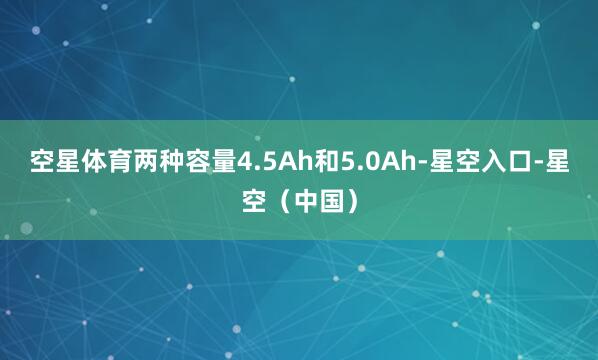 空星体育两种容量4.5Ah和5.0Ah-星空入口-星空（中国）