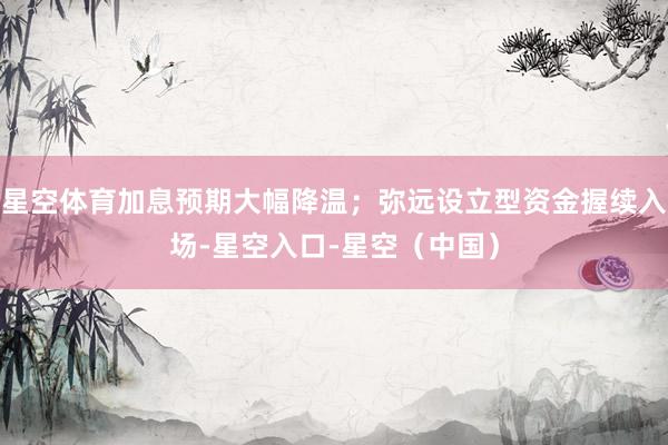 星空体育加息预期大幅降温；弥远设立型资金握续入场-星空入口-星空（中国）