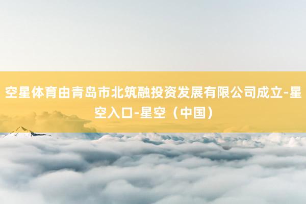 空星体育由青岛市北筑融投资发展有限公司成立-星空入口-星空（中国）