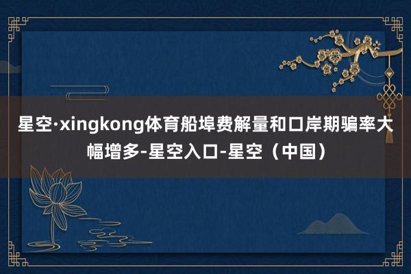星空·xingkong体育船埠费解量和口岸期骗率大幅增多-星空入口-星空（中国）