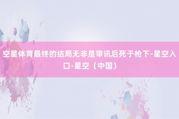 空星体育最终的结局无非是审讯后死于枪下-星空入口-星空（中国）