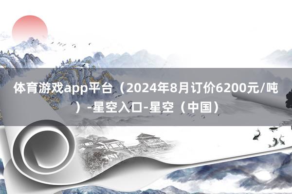 体育游戏app平台（2024年8月订价6200元/吨）-星空入口-星空（中国）