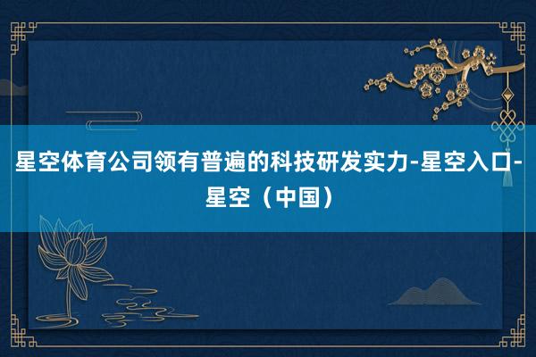 星空体育公司领有普遍的科技研发实力-星空入口-星空（中国）