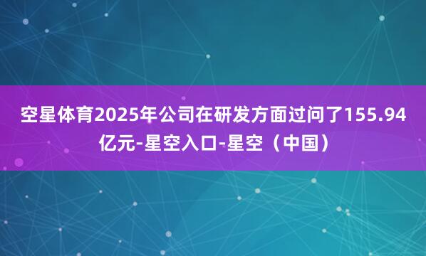 空星体育2025年公司在研发方面过问了155.94亿元-星空入口-星空(中国)