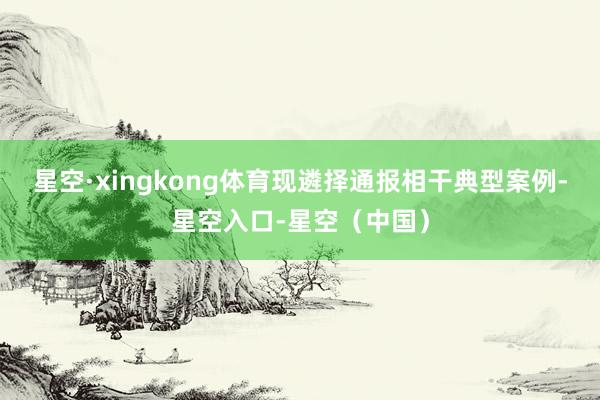 星空·xingkong体育现遴择通报相干典型案例-星空入口-星空(中国)