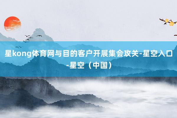 星kong体育网与目的客户开展集会攻关-星空入口-星空（中国）