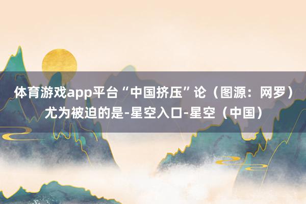 体育游戏app平台“中国挤压”论（图源：网罗）尤为被迫的是-星空入口-星空（中国）