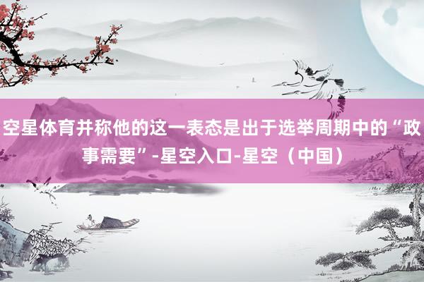 空星体育并称他的这一表态是出于选举周期中的“政事需要”-星空入口-星空（中国）