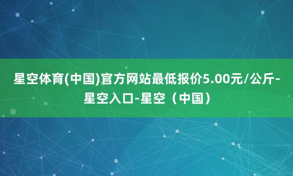 星空体育(中国)官方网站最低报价5.00元/公斤-星空入口-星空（中国）