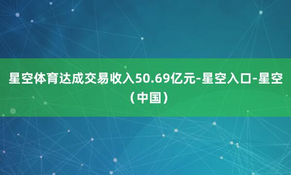 星空体育达成交易收入50.69亿元-星空入口-星空（中国）