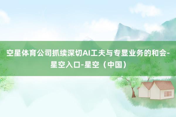 空星体育公司抓续深切AI工夫与专显业务的和会-星空入口-星空（中国）