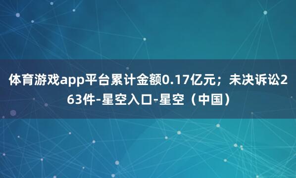 体育游戏app平台累计金额0.17亿元；未决诉讼263件-星空入口-星空（中国）