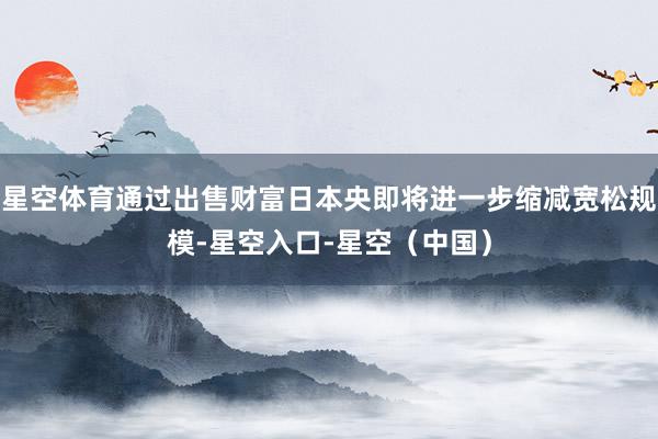 星空体育通过出售财富日本央即将进一步缩减宽松规模-星空入口-星空（中国）
