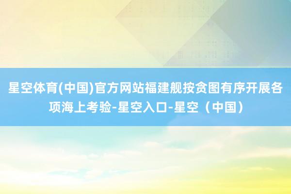星空体育(中国)官方网站福建舰按贪图有序开展各项海上考验-星空入口-星空（中国）