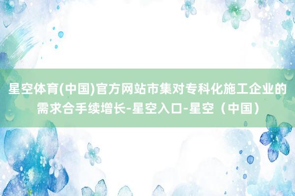 星空体育(中国)官方网站市集对专科化施工企业的需求合手续增长-星空入口-星空（中国）