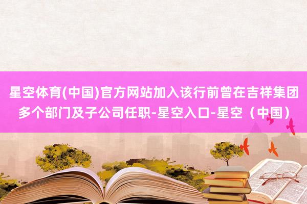 星空体育(中国)官方网站加入该行前曾在吉祥集团多个部门及子公司任职-星空入口-星空(中国)