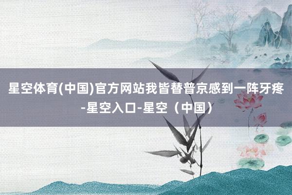 星空体育(中国)官方网站我皆替普京感到一阵牙疼-星空入口-星空（中国）