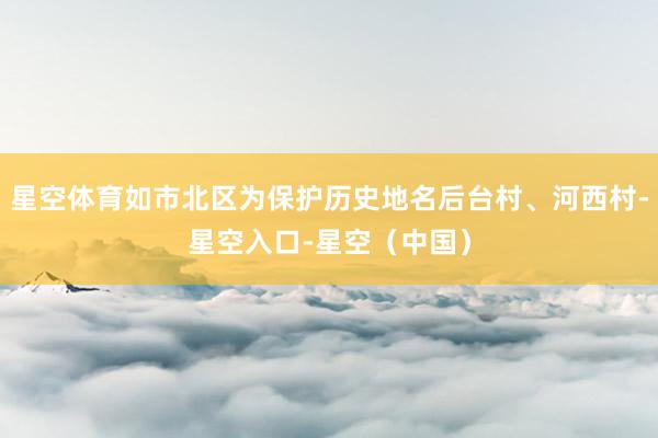 星空体育如市北区为保护历史地名后台村、河西村-星空入口-星空（中国）