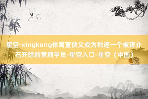 星空·xingkong体育宣侠父成为独逐一个被蒋介石开除的黄埔学员-星空入口-星空（中国）