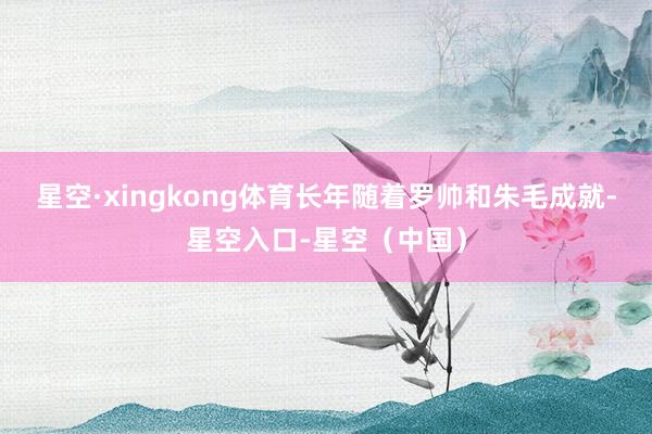 星空·xingkong体育长年随着罗帅和朱毛成就-星空入口-星空（中国）