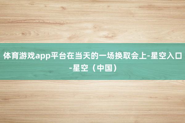 体育游戏app平台在当天的一场换取会上-星空入口-星空（中国）