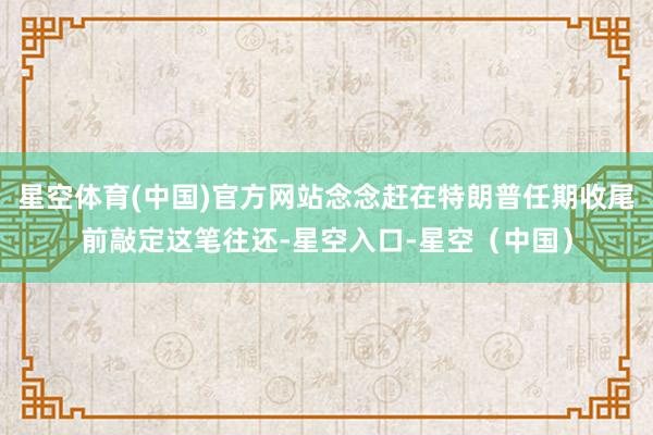 星空体育(中国)官方网站念念赶在特朗普任期收尾前敲定这笔往还-星空入口-星空（中国）