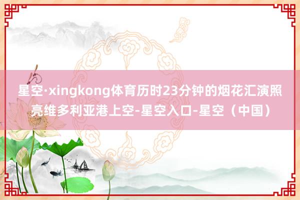 星空·xingkong体育历时23分钟的烟花汇演照亮维多利亚港上空-星空入口-星空（中国）