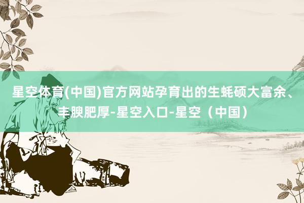 星空体育(中国)官方网站孕育出的生蚝硕大富余、丰腴肥厚-星空入口-星空（中国）