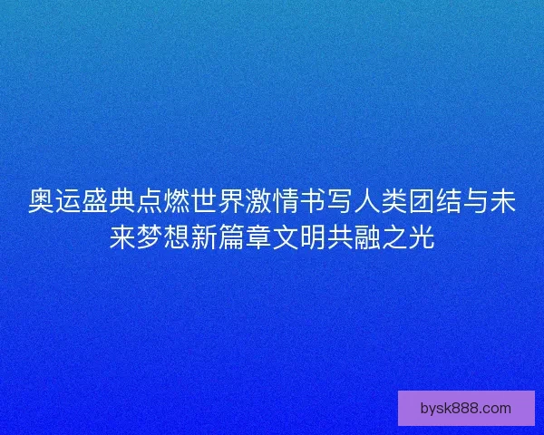 奥运盛典点燃世界激情书写人类团结与未来梦想新篇章文明共融之光