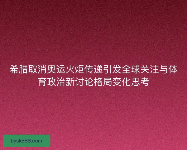 希腊取消奥运火炬传递引发全球关注与体育政治新讨论格局变化思考