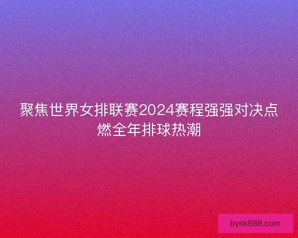 聚焦世界女排联赛2024赛程强强对决点燃全年排球热潮