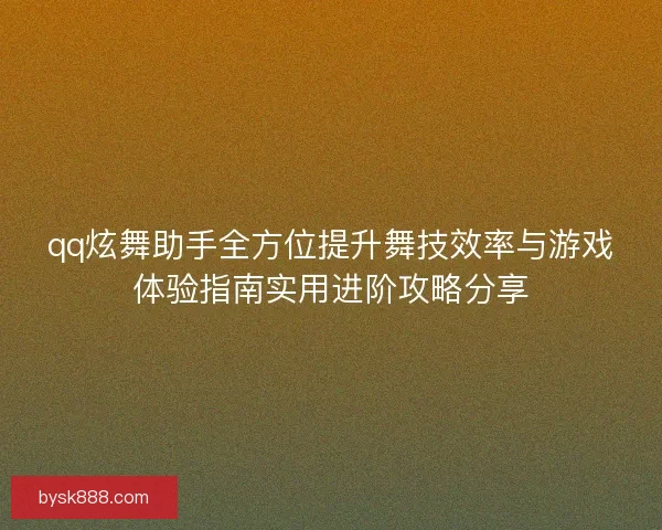 qq炫舞助手全方位提升舞技效率与游戏体验指南实用进阶攻略分享