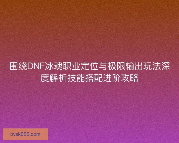 围绕DNF冰魂职业定位与极限输出玩法深度解析技能搭配进阶攻略