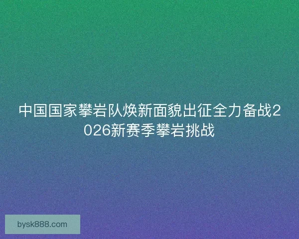 中国国家攀岩队焕新面貌出征全力备战2026新赛季攀岩挑战