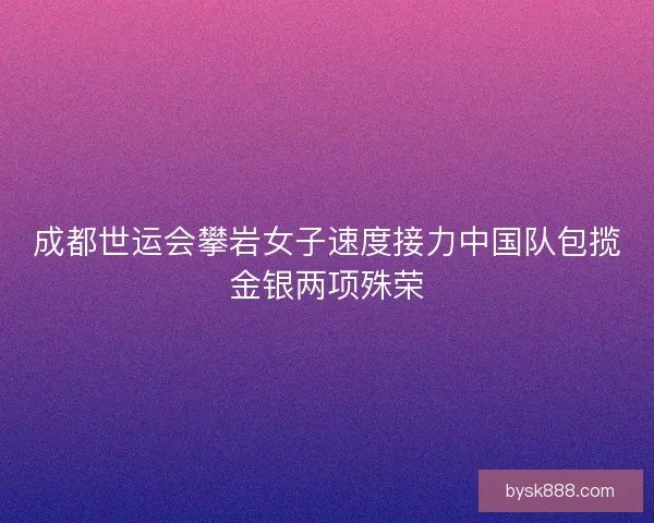 成都世运会攀岩女子速度接力中国队包揽金银两项殊荣