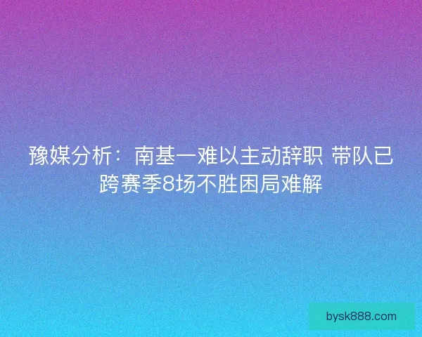 豫媒分析：南基一难以主动辞职 带队已跨赛季8场不胜困局难解