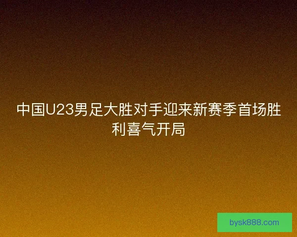中国U23男足大胜对手迎来新赛季首场胜利喜气开局