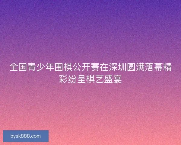 全国青少年围棋公开赛在深圳圆满落幕精彩纷呈棋艺盛宴