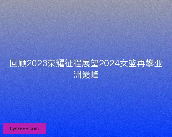 回顾2023荣耀征程展望2024女篮再攀亚洲巅峰